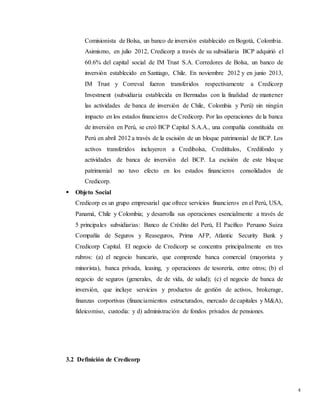 4
Comisionista de Bolsa, un banco de inversión establecido en Bogotá, Colombia.
Asimismo, en julio 2012, Credicorp a través de su subsidiaria BCP adquirió el
60.6% del capital social de IM Trust S.A. Corredores de Bolsa, un banco de
inversión establecido en Santiago, Chile. En noviembre 2012 y en junio 2013,
IM Trust y Correval fueron transferidos respectivamente a Credicorp
Investment (subsidiaria establecida en Bermudas con la finalidad de mantener
las actividades de banca de inversión de Chile, Colombia y Perú) sin ningún
impacto en los estados financieros de Credicorp. Por las operaciones de la banca
de inversión en Perú, se creó BCP Capital S.A.A., una compañía constituida en
Perú en abril 2012 a través de la escisión de un bloque patrimonial de BCP. Los
activos transferidos incluyeron a Credibolsa, Creditítulos, Credifondo y
actividades de banca de inversión del BCP. La escisión de este bloque
patrimonial no tuvo efecto en los estados financieros consolidados de
Credicorp.
 Objeto Social
Credicorp es un grupo empresarial que ofrece servicios financieros en el Perú, USA,
Panamá, Chile y Colombia; y desarrolla sus operaciones esencialmente a través de
5 principales subsidiarias: Banco de Crédito del Perú, El Pacífico Peruano Suiza
Compañía de Seguros y Reaseguros, Prima AFP, Atlantic Security Bank y
Credicorp Capital. El negocio de Credicorp se concentra principalmente en tres
rubros: (a) el negocio bancario, que comprende banca comercial (mayorista y
minorista), banca privada, leasing, y operaciones de tesorería, entre otros; (b) el
negocio de seguros (generales, de de vida, de salud); (c) el negocio de banca de
inversión, que incluye servicios y productos de gestión de activos, brokerage,
finanzas corportivas (financiamientos estructurados, mercado de capitales y M&A),
fideicomiso, custodia: y d) administración de fondos privados de pensiones.
3.2 Definición de Credicorp
 