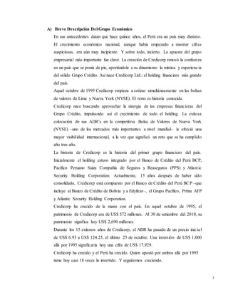 7
A) Breve Descripción Del Grupo Económico
En sus antecedentes datan que hace quince años, el Perú era un país muy distinto.
El crecimiento económico nacional, aunque había empezado a mostrar cifras
auspiciosas, era aún muy incipiente. Y sobre todo, incierto. La apuesta del grupo
empresarial más importante fue clave. La creación de Credicorp renovó la confianza
en un país que se ponía de pie, aportándole a su dinamismo la mística y experiencia
del sólido Grupo Crédito. Así nace Credicorp Ltd.: el holding financiero más grande
del país.
Aquel octubre de 1995 Credicorp empieza a cotizar simultáneamente en las bolsas
de valores de Lima y Nueva York (NYSE). El resto es historia conocida.
Credicorp nace buscando aprovechar la sinergia de las empresas financieras del
Grupo Crédito, impulsando así el crecimiento de todo el holding. La exitosa
colocación de sus ADR’s en la competitiva Bolsa de Valores de Nueva York
(NYSE) –uno de los mercados más importantes a nivel mundial– le ofreció una
mayor visibilidad internacional, a la vez que significó un reto que se ha cumplido
año tras año.
La historia de Credicorp es la historia del primer grupo financiero del país.
Inicialmente el holding estuvo integrado por el Banco de Crédito del Perú BCP,
Pacífico Peruano Suiza Compañía de Seguros y Reaseguros (PPS) y Atlantic
Security Holding Corporation. Actualmente, 15 años después de haber sido
consolidado, Credicorp está compuesto por el Banco de Crédito del Perú BCP –que
incluye al Banco de Crédito de Bolivia y a Edyficar–, el Grupo Pacífico, Prima AFP
y Atlantic Security Holding Corporation.
Credicorp ha crecido de la mano con el país. En aquel octubre de 1995, el
patrimonio de Credicorp era de US$ 572 millones. Al 30 de setiembre del 2010, su
patrimonio significa hoy US$ 2,690 millones.
Durante los 15 exitosos años de Credicorp, el ADR ha pasado de un precio inicial
de US$ 6.93 a US$ 124.25, el último 25 de octubre. Una inversión de US$ 1,000
allá por 1995 significaría hoy una cifra de US$ 17,929.
Credicorp ha crecido y el Perú ha crecido. Quien apostó por ambos allá por 1995
tiene hoy casi 18 veces lo invertido. Y seguiremos creciendo.
 