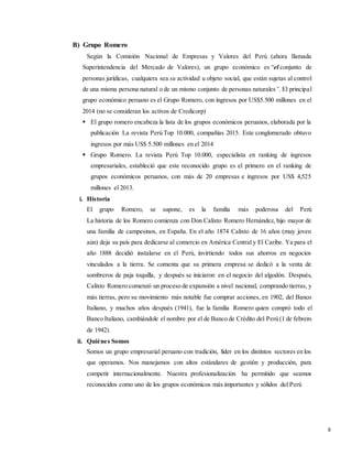 8
B) Grupo Romero
Según la Comisión Nacional de Empresas y Valores del Perú (ahora llamada
Superintendencia del Mercado de Valores), un grupo económico es “el conjunto de
personas jurídicas, cualquiera sea su actividad u objeto social, que están sujetas al control
de una misma persona natural o de un mismo conjunto de personas naturales”. El principal
grupo económico peruano es el Grupo Romero, con ingresos por US$5.500 millones en el
2014 (no se consideran los activos de Credicorp)
 El grupo romero encabeza la lista de los grupos económicos peruanos, elaborada por la
publicación La revista Perú Top 10.000, compañías 2015. Este conglomerado obtuvo
ingresos por más US$ 5.500 millones en el 2014
 Grupo Romero. La revista Perú Top 10.000, especialista en ranking de ingresos
empresariales, estableció que este reconocido grupo es el primero en el ranking de
grupos económicos peruanos, con más de 20 empresas e ingresos por US$ 4,525
millones el 2013.
i. Historia
El grupo Romero, se supone, es la familia más poderosa del Perú
La historia de los Romero comienza con Don Calixto Romero Hernández, hijo mayor de
una familia de campesinos, en España. En el año 1874 Calixto de 16 años (muy joven
aún) deja su país para dedicarse al comercio en América Central y El Caribe. Ya para el
año 1888 decidió instalarse en el Perú, invirtiendo todos sus ahorros en negocios
vinculados a la tierra. Se comenta que su primera empresa se dedicó a la venta de
sombreros de paja toquilla, y después se iniciaron en el negocio del algodón. Después,
Calixto Romero comenzó un proceso de expansión a nivel nacional, comprando tierras, y
más tierras, pero su movimiento más notable fue comprar acciones, en 1902, del Banco
Italiano, y muchos años después (1941), fue la familia Romero quien compró todo el
Banco Italiano, cambiándole el nombre por el de Banco de Crédito del Perú (1 de febrero
de 1942).
ii. Quiénes Somos
Somos un grupo empresarial peruano con tradición, líder en los distintos sectores en los
que operamos. Nos manejamos con altos estándares de gestión y producción, para
competir internacionalmente. Nuestra profesionalización ha permitido que seamos
reconocidos como uno de los grupos económicos más importantes y sólidos del Perú
 