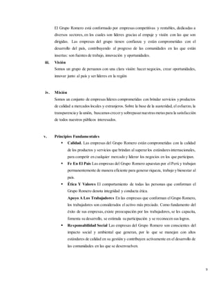 9
El Grupo Romero está conformado por empresas competitivas y rentables, dedicadas a
diversos sectores, en los cuales son líderes gracias al empuje y visión con las que son
dirigidas. Las empresas del grupo tienen confianza y están comprometidas con el
desarrollo del país, contribuyendo al progreso de las comunidades en las que están
insertas: son fuentes de trabajo, innovación y oportunidades.
iii. Visión
Somos un grupo de peruanos con una clara visión: hacer negocios, crear oportunidades,
innovar junto al país y ser líderes en la región
iv. Misión
Somos un conjunto de empresas líderes comprometidas con brindar servicios y productos
de calidad a mercados locales y extranjeros. Sobre la base de la austeridad, el esfuerzo, la
transparencia y la unión, buscamoscrecery sobrepasarnuestrasmetaspara la satisfacción
de todos nuestros públicos interesados.
v. Principios Fundamentales
 Calidad. Las empresas del Grupo Romero están comprometidas con la calidad
de los productos y servicios que brindan al superarlos estándaresinternacionales,
para competir en cualquier mercado y liderar los negocios en los que participan.
 Fe En El País Las empresas del Grupo Romero apuestan por el Perú y trabajan
permanentemente de manera eficiente para generar riqueza, trabajo y bienestar al
país.
 Ética Y Valores El comportamiento de todas las personas que conforman el
Grupo Romero denota integridad y conducta ética.
Apoyo A Los Trabajadores En las empresas que conforman el Grupo Romero,
los trabajadores son considerados el activo más preciado. Como fundamento del
éxito de sus empresas,existe preocupación por los trabajadores, se les capacita,
fomenta su desarrollo, se estimula su participación y se reconocen sus logros.
 Responsabilidad Social Las empresas del Grupo Romero son conscientes del
impacto social y ambiental que generan, por lo que se manejan con altos
estándares de calidad en su gestión y contribuyen activamente en el desarrollo de
las comunidades en las que se desenvuelven.
 