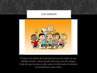LOS AMIGOS 
Conocí a las chicas de la promoción con las cuales no me 
hablaba mucho y ahora puedo decir que son mis amigas. 
Cada día que pasamos todas juntas lo disfrutaba al máximo 
molestándonos entre todas. 
 
