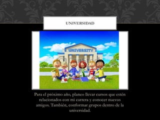UNIVERSIDAD 
Para el próximo año, planeo llevar cursos que estén 
relacionados con mi carrera y conocer nuevos 
amigos. También, conformar grupos dentro de la 
universidad. 
 