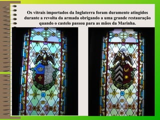 Os vitrais importados da Inglaterra foram dduurraammeennttee aattiinnggiiddooss 
dduurraannttee aa rreevvoollttaa ddaa aarrmmaaddaa oobbrriiggaannddoo aa uummaa ggrraannddee rreessttaauurraaççããoo 
qquuaannddoo oo ccaasstteelloo ppaassssoouu ppaarraa aass mmããooss ddaa MMaarriinnhhaa.. 
 
