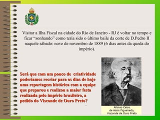Visitar a Ilha Fiscal na cidade do Rio de Janeiro - RJ é voltar no tempo e 
ficar “sonhando” como teria sido o último baile da corte de D.Pedro II 
naquele sábado: nove de novembro de 1889 (6 dias antes da queda do 
império). 
Será que com um pouco ddee ccrriiaattiivviiddaaddee 
ppooddeerrííaammooss rreeccrriiaarr ppaarraa ooss ddiiaass ddee hhoojjee 
uummaa rreeppoorrttaaggeemm hhiissttóórriiccaa ccoomm aa eeqquuiippee 
qquuee pprreeppaarroouu ee rreeaalliizzoouu aa mmaaiioorr ffeessttaa 
rreeaalliizzaaddaa ppeelloo iimmppéérriioo bbrraassiilleeiirroo,, aa 
ppeeddiiddoo ddoo VViissccoonnddee ddee OOuurroo PPrreettoo?? 
.. 
 