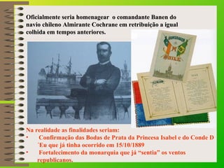 Oficialmente seria homenagear o ccoommaannddaannttee BBaanneenn ddoo 
nnaavviioo cchhiilleennoo AAllmmiirraannttee CCoocchhrraannee eemm rreettrriibbuuiiççããoo aa iigguuaall 
ccoollhhiiddaa eemm tteemmppooss aanntteerriioorreess.. 
Na realidade as finalidades seriam: 
• Confirmação das Bodas de Prata da Princesa Isabel e do Conde D 
´Eu que já tinha ocorrido em 15/10/1889 
• Fortalecimento da monarquia que já “sentia” os ventos 
republicanos. 
 