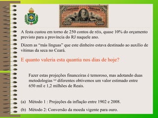 A festa custou em torno de 250 contos de réis, quase 10% do orçamento 
previsto para a província do RJ naquele ano. 
Dizem as “más línguas” que este dinheiro estava destinado ao auxílio de 
vítimas da seca no Ceará. 
E quanto valeria esta quantia nos dias de hoje? 
Fazer estas projeções financeiras é temoroso, mas adotando duas 
metodologias (a) diferentes obtivemos um valor estimado entre 
650 mil e 1,2 milhões de Reais. 
(a) Método 1 : Projeções da inflação entre 1902 e 2008. 
(b) Método 2: Conversão da moeda vigente para ouro. 
 