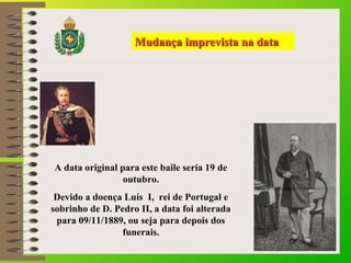 MMuuddaannççaa iimmpprreevviissttaa nnaa ddaattaa 
A data original para este baile seria 19 de 
outubro. 
Devido a doença Luís I, rei de Portugal e 
sobrinho de D. Pedro II, a data foi alterada 
para 09/11/1889, ou seja para depois dos 
funerais. 
 