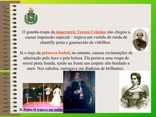 O guarda-roupa da imperatriz Tereza Cristina não chegou a 
causar impressão especial – trajava um vestido de renda de 
chantilly preta e guarnecido de vidrilhos. 
Já o traje da princesa Isabel, no entanto, causou exclamações de 
admiração pelo luxo e pela beleza. Ela portava uma roupa de 
moiré preta listada, tendo na frente um corpete alto bordado a 
ouro. Nos cabelos, carregava um diadema de brilhantes. 
D. Pedro II ttrraajjaavvaa uumm uunniiffoorrmmee ddee aallmmiirraannttee 
 