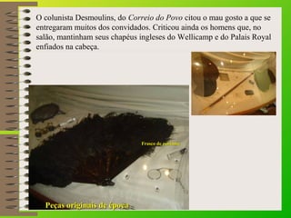 O colunista Desmoulins, do Correio do Povo citou o mau gosto a que se 
entregaram muitos dos convidados. Criticou ainda os homens que, no 
salão, mantinham seus chapéus ingleses do Wellicamp e do Palais Royal 
enfiados na cabeça. 
FFrraassccoo ddee ppeerrffuummee 
PPeeççaass oorriiggiinnaaiiss ddee ééppooccaa 
 