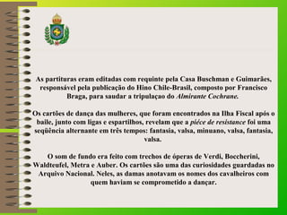 As partituras eram editadas com requinte pela Casa Buschman e Guimarães, 
responsável pela publicação do Hino Chile-Brasil, composto por Francisco 
Braga, para saudar a tripulaçao do Almirante Cochrane. 
Os cartões de dança das mulheres, que foram encontrados na Ilha Fiscal após o 
baile, junto com ligas e espartilhos, revelam que a piéce de resistance foi uma 
seqüência alternante em três tempos: fantasia, valsa, minuano, valsa, fantasia, 
valsa. 
O som de fundo era feito com trechos de óperas de Verdi, Boccherini, 
Waldteufel, Metra e Auber. Os cartões são uma das curiosidades guardadas no 
Arquivo Nacional. Neles, as damas anotavam os nomes dos cavalheiros com 
quem haviam se comprometido a dançar. 
 
