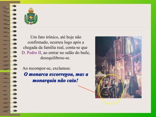 Um fato irônico, até hoje não 
confirmado, ocorreu logo após a 
chegada da família real, conta-se que 
D. Pedro II, ao entrar no salão do baile, 
desequilibrou-se. 
Ao recompor-se, exclamou: 
O mmoonnaarrccaa eessccoorrrreeggoouu,, mmaass aa 
mmoonnaarrqquuiiaa nnããoo ccaaiiuu!! 
 