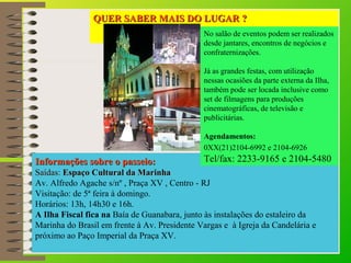 QUER SSAABBEERR MMAAIISS DDOO LLUUGGAARR ?? 
No salão de eventos podem ser realizados 
desde jantares, encontros de negócios e 
confraternizações. 
Já as grandes festas, com utilização 
nessas ocasiões da parte externa da Ilha, 
também pode ser locada inclusive como 
set de filmagens para produções 
cinematográficas, de televisão e 
publicitárias. 
Agendamentos: 
0XX(21)2104-6992 e 2104-6926 
Tel/fax: 2233-9165 e 2104-5480 
IInnffoorrmmaaççõõeess ssoobbrree oo ppaasssseeiioo:: 
SSaaííddaass:: EEssppaaççoo CCuullttuurraall ddaa MMaarriinnhhaa 
Av. Alfredo Agache s/nº , Praça XV , Centro - RJ 
Visitação: de 5ª feira à domingo. 
Horários: 13h, 14h30 e 16h. 
A Ilha Fiscal fica na Baía de Guanabara, junto às instalações do estaleiro da 
Marinha do Brasil em frente à Av. Presidente Vargas e à Igreja da Candelária e 
próximo ao Paço Imperial da Praça XV. 
 