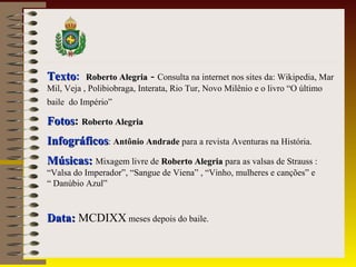 TTeexxttoo: RRoobbeerrttoo AAlleeggrriiaa - Consulta na internet nos sites da: Wikipedia, Mar 
Mil, Veja , Polibiobraga, Interata, Rio Tur, Novo Milênio e o livro “O último 
baile do Império” 
FFoottooss: RRoobbeerrttoo AAlleeggrriiaa 
IInnffooggrrááffiiccooss: Antônio Andrade para a revista Aventuras na História. 
MMúússiiccaass:: Mixagem livre de RRoobbeerrttoo AAlleeggrriiaa para as valsas de Strauss : 
“Valsa do Imperador”, “Sangue de Viena” , “Vinho, mulheres e canções” e 
“ Danúbio Azul” 
DDaattaa:: MCDIXX meses depois do baile. 
