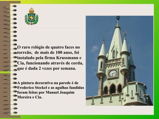 O raro relógio de quatro faces no 
torreão, de mais de 100 anos, foi 
instalado pela firma Krussmann e 
Cia, funcionando através de corda, 
que é dada 2 vezes por semana. 
AA ppiinnttuurraa ddeeccoorraattiivvaa nnaa ppaarreeddee éé ddee 
FFrreeddeerriiccoo SStteecckkeell ee aass aagguullhhaass ffuunnddiiddaass 
ffoorraamm ffeeiittaass ppoorr MMaannuueell JJooaaqquuiimm 
MMoorreeiirraa ee CCiiaa.. 
 