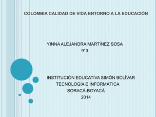 COLOMBIA CALIDAD DE VIDA ENTORNO A LA EDUCACIÓN
YINNA ALEJANDRA MARTÍNEZ SOSA
9°3
INSTITUCIÓN EDUCATIVA SIMÓN BOLÍVAR
TECNOLOGÍA E INFORMÀTICA
SORACÁ-BOYACÁ
2014
 