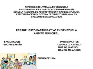 REPUBLICA BOLIVARIANA DE VENEZUELA
MINISTERIO DEL P.P.P LA EDUCACION UNIVERSITARIA
ESCUELA NACIONAL DE ADMINISTRACION Y HACIENDA PÚBLICA
ESPECIALIZACION EN GESTION DE TRIBUTOS NACIONALES
CALABOZO ESTADO GUARICO
PRESUPUESTO PARTICIPATIVO EN VENEZUELA
AMBITO MUNICIPAL
FACILITADOR: PARTICIPANTES:
EDGAR MARIÑO CARRILLO, NATHALY
MORAO, MARISOL
RAMOS, MILAGROS
ENERO DE 2014
 