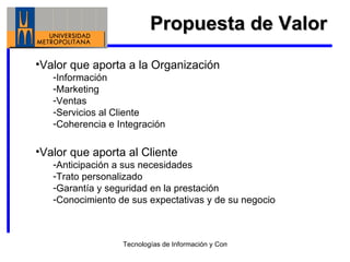 Propuesta de Valor Valor que aporta a la Organización Información Marketing Ventas Servicios al Cliente Coherencia e Integración Valor que aporta al Cliente Anticipación a sus necesidades Trato personalizado Garantía y seguridad en la prestación Conocimiento de sus expectativas y de su negocio 