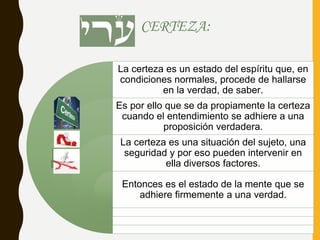 CERTEZA:
La certeza es un estado del espíritu que, en
condiciones normales, procede de hallarse
en la verdad, de saber.
Es por ello que se da propiamente la certeza
cuando el entendimiento se adhiere a una
proposición verdadera.
La certeza es una situación del sujeto, una
seguridad y por eso pueden intervenir en
ella diversos factores.
Entonces es el estado de la mente que se
adhiere firmemente a una verdad.
Fuentedeimagen:
http://miastral.com/author/mia_astral/page/3/
 