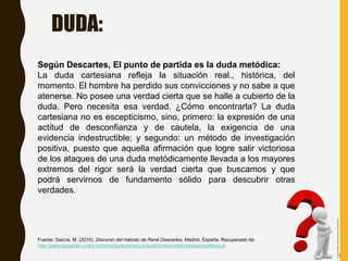 Según Descartes, El punto de partida es la duda metódica:
La duda cartesiana refleja la situación real., histórica, del
momento. El hombre ha perdido sus convicciones y no sabe a que
atenerse. No posee una verdad cierta que se halle a cubierto de la
duda. Pero necesita esa verdad. ¿Cómo encontrarla? La duda
cartesiana no es escepticismo, sino, primero: la expresión de una
actitud de desconfianza y de cautela, la exigencia de una
evidencia indestructible; y segundo: un método de investigación
positiva, puesto que aquella afirmación que logre salir victoriosa
de los ataques de una duda metódicamente llevada a los mayores
extremos del rigor será la verdad cierta que buscamos y que
podrá servirnos de fundamento sólido para descubrir otras
verdades.
Fuente: García, M. (2010). Discurso del método de René Descartes. Madrid, España. Recuperado de:
http://www.posgrado.unam.mx/musica/lecturas/LecturaIntroduccionInvestigacionMusical
DUDA:
Fuentedeimagen:https://danielmiessler.com/blog/the-other-
half-of
 
