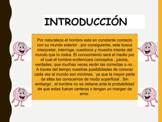 INTRODUCCIÓN
Por naturaleza el hombre esta en constante contacto
con su mundo exterior , por consiguiente, este busca
interpretar, interroga, cuestiona y muestra interés del
mundo que lo rodea. El conocimiento será el medio por
el cual el hombre evidenciara conceptos , juicios,
verdades, que muchas veces serán las correctas o no .
A través del tiempo nuestras posibilidades de conocer
cada vez el mundo son mínimas, ya que la mayor parte
de ellas las conocemos de modo superficial . Sin
embargo , el hombre no se detiene ante la probabilidad
de que estas fueran certeras o tengan un margen de
error.
https://es.clipart.me/istock/cartoon-brain-presenting-
452768
 