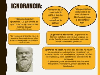 IGNORANCIA: Falta general de
instrucción o de
conocimientos.
Hecho de ignorar
o desconocer
algo.
Privación de un
conocimiento
para el que se
posee
naturalmente
aptitud.
“Todos somos muy
ignorantes. Lo que ocurre es
que no todos ignoramos las
mismas cosas”
Frase de Alberth Einstein
La ignorancia de Sócrates La ignorancia de
Sócrates es la base sobre la que se apoya su
ironía. Resulta fundamental dilucidar, entonces,
en qué consiste esa ignorancia.
Ignorar es no saber, no tener idea de nada, no inquirir
ni cuestionarse, no inquietarse, no registrar, no
aprender, no discurrir, ni reflexionar, ni pensar, ni inferir
ni conjeturar; y no se trata tanto de ciencia como de
conciencia.
El ignorante ignora, está ausente e inconsciente.
No aprende, no incorpora, porque está lleno de
banalidades.
“ La verdadera ignorancia no es la
ausencia de conocimientos, sino
el hecho de negarse a adquirirlos”
Frase de Karl Popper
 