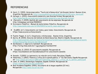 REFERENCIAS
❖ Carol, J. ( 1993). Variaciones sobre “Teoría de la Democrácia” de Giovanni Sartori. Buenos Aires,
Argentina. Recuperado de: http://recursosbiblio.url.edu.gt/publicjlg/JC/lib/varia_teoria.pdf
❖ Carvajal, L. (2013). Conocimiento sensorial y sus diversas formas. Recuperado de
http://www.lizardo-carvajal.com/conocimiento-sensorial-y-sus-diversas-formas/
❖ Chervatin, J. (2015). Gestión del conocimiento de las empresas. Recuperado de
http://slideplayer.es/slide/5400922/
❖ Diccionario filosófico – Manual de materialismo filósofico. Recuperado de
http://www.msnbc.msn.com/id/39625809/ns/world_news-americas/
❖ EcuRED. (s.f.). Conocimiento con todos y para todos. Conocimiento. Recuperado de
https://www.ecured.cu/Conocimiento
❖ Fuente: Popper, K. (s.f.). Conjeturas y refutaciones. . Buenos Aires, Argentina.
❖ García, M. (2010). Discurso del método de René Descartes. Madrid, España. Recuperado de:
http://www.posgrado.unam.mx/musica/lecturas/LecturaIntroduccionInvestigacionMusical/episte
mologia/Descartes-Discurso-Del-Metodo.pdf
❖ Gershenson, C. ¿Qué es la realidad?. Recuperado de
http://turing.iimas.unam.mx/~cgg/jlagunez/realidad.html
❖ González, D. (2012). El conocimiento sensible. Recuperado de
https://es.slideshare.net/DavidGonzalez37/el-conocimiento-sensible
❖ Gonzalo, J.(2001). La ignorancia y su relación con la ironía. Barcelona, España.
❖ Habermas, J. (1962). Historia y crítica de la opinión pública. 2 ° Ed. Barcelona, España Recuperado
de: http://ffyl1.uncu.edu.ar/IMG/pdf/Habermas_Historia_y_critica_de_la_opinion_publica.pdf
❖ Llano, A. (1983). Gnoseologia. Pamplona, España: EUNSA. Recuperado de:
https://www.scribd.com/doc/110425817
❖ Real Academia Española. (2001). Diccionario de la lengua española (22.aed.).
Recuperado http://www.rae.es/rae.html
 