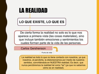 LA REALIDAD
LO QUE EXISTE, LO QUE ES
De cierta forma la realidad no solo es lo que nos
aparece a primera vista (las cosas materiales), sino
que incluye también emociones y sentimientos los
cuales forman parte de la vida de las personas.
Carlos Gershenson
La realidad es todo lo que no tiene contacto con nosotros, ya que
nosotros, al percibirla, la distorsionamos por medio de nuestros
sentidos, convirtiéndola en NUESTRA realidad. Es decir, que
nunca percibiremos la realidad tal como "es" (ya que no sabemos
cómo es en realidad).
Punto de vista
 
