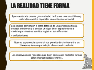 LA REALIDAD TIENE FORMA
Aparece dotada de una gran variedad de formas que sensibilizan y
estimulan nuestra capacidad de excitación sensorial
Los objetos comienzan a estar dotados de una presencia física,
dotados de formas y a ocupar un lugar en el espacio físico a
medida que nuestros sentidos registran sus diferentes
manifestaciones.
Nuestra experiencia sensorial nos permite discriminar entre las
diferentes formas que adopta el mundo circundante.
Las observaciones repetidas nos dicen cómo esas múltiples formas
están interconectadas entre sí.
 