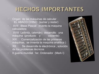 • Origen de las máquinas de calcular
EL ABACO CHINO (sumar y restar)
• XVII Blass Pascal invento la maquina
calculadora
• XVIII Leibnitz, (alemán) desarrollo una
máquina (producto y cociente)
• XIX Comercialización de las primeras
máquinas, se inventa la maquina analítica )
• XX Se desarrolla la electrónica , solución
de los problemas técnicos
• II guerra mundial 1er. Ordenador (Mark I)
 
