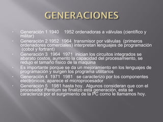 • Generación 1 1940 1952 ordenadoras a válvulas (científico y
militar)
• Generación 2 1952 1964 transmisor por válvulas (primeros
ordenadores comerciales) interpretan lenguajes de programación
(cobol y fortrant)
• Generación 3 1964 1971 inician los circuitos integrados se
abarato costos, aumento la capacidad del procesamiento, se
redujo el tamaño físico de la maquina
• Es importante porque se da un mejoramiento en los lenguajes de
programación y surgen los programa utilitarios
• Generación 4 1971 1981 se caracterizo por los componentes
electrónicos, aparece el microprocesador
• Generación 5 1981 hasta hoy. Algunos consideran que con el
procesador Pentium se finalizo esta generación, esta se
caracteriza por el surgimiento de la PC como le llamamos hoy.
 