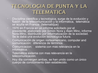 • Disciplina científica y tecnológica, surge de la evolución y
fusión de la telecomunicación y la informática, telemática
se acuña en Francia (telematique)
• 1976 en Francia en un informe solicitado por el
presidente ,elaborado por Simón Nora y Alain Minc, informe
Nora-Minc, distribuido por informatización de la sociedad.
Se le daba una evolución tecnológica futura.
• Comunicación de origen norteamericano, computer and
comunicación: diferencia de términos
• Comunicacion: sistema con mas relevancia en la
informática.
• Telemática sistema con mas relevancia en la
telecomunicación.
• Hoy día convergen ambas, se han unido como un único
cuerpo de conocimiento bien establecido.
 