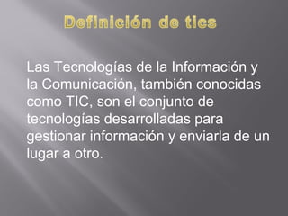 Las Tecnologías de la Información y
la Comunicación, también conocidas
como TIC, son el conjunto de
tecnologías desarrolladas para
gestionar información y enviarla de un
lugar a otro.
 