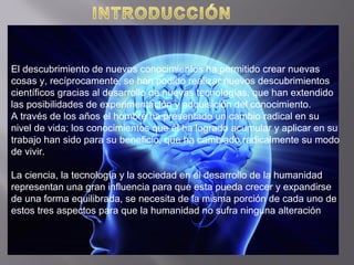 El descubrimiento de nuevos conocimientos ha permitido crear nuevas
cosas y, recíprocamente, se han podido realizar nuevos descubrimientos
científicos gracias al desarrollo de nuevas tecnologías, que han extendido
las posibilidades de experimentación y adquisición del conocimiento.
A través de los años el hombre ha presentado un cambio radical en su
nivel de vida; los conocimientos que él ha logrado acumular y aplicar en su
trabajo han sido para su beneficio, que ha cambiado radicalmente su modo
de vivir.
La ciencia, la tecnología y la sociedad en el desarrollo de la humanidad
representan una gran influencia para que esta pueda crecer y expandirse
de una forma equilibrada, se necesita de la misma porción de cada uno de
estos tres aspectos para que la humanidad no sufra ninguna alteración
 