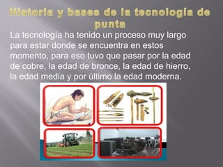 La tecnología ha tenido un proceso muy largo
para estar donde se encuentra en estos
momento, para eso tuvo que pasar por la edad
de cobre, la edad de bronce, la edad de hierro,
la edad media y por último la edad moderna.
 