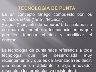 Es un concepto Griego compuesto por los
vocablos tekne (“arte”, “técnica”)
y logos (“conjunto de saberes”). La palabra se
usa para dar nombre a los conocimientos que
permiten fabricar objetos y modificar el
entorno.
La tecnología de punta hace referencia a toda
tecnología que fue desarrollada muy
recientemente y que es de avanzada (es decir,
que supone un adelanto o algo innovador
 