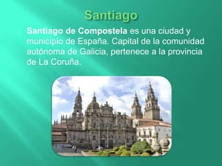 Santiago de Compostela es una ciudad y
municipio de España. Capital de la comunidad
autónoma de Galicia, pertenece a la provincia
de La Coruña.
 