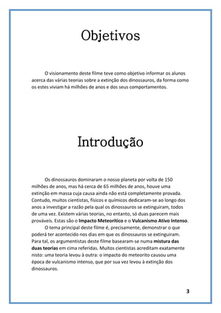Objetivos
O visionamento deste filme teve como objetivo informar os alunos
acerca das várias teorias sobre a extinção dos dinossauros, da forma como
os estes viviam há milhões de anos e dos seus comportamentos.

Introdução
Os dinossauros dominaram o nosso planeta por volta de 150
milhões de anos, mas há cerca de 65 milhões de anos, houve uma
extinção em massa cuja causa ainda não está completamente provada.
Contudo, muitos cientistas, físicos e químicos dedicaram-se ao longo dos
anos a investigar a razão pela qual os dinossauros se extinguiram, todos
de uma vez. Existem várias teorias, no entanto, só duas parecem mais
prováveis. Estas são o Impacto Meteorítico e o Vulcanismo Ativo Intenso.
O tema principal deste filme é, precisamente, demonstrar o que
poderá ter acontecido nos dias em que os dinossauros se extinguiram.
Para tal, os argumentistas deste filme basearam-se numa mistura das
duas teorias em cima referidas. Muitos cientistas acreditam exatamente
nisto: uma teoria levou à outra: o impacto do meteorito causou uma
época de vulcanismo intenso, que por sua vez levou à extinção dos
dinossauros.

3

 