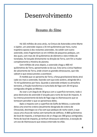 Desenvolvimento
Resumo do filme

Há 165 milhões de anos atrás, na Cintura de Asteroides entre Marte
e Júpiter, um asteroide viajava a 35 mil quilómetros por hora, numa
trajetória oposta à dos restantes asteroides. Ao colidir com outro
asteroide, estes fragmentam-se em milhões de pequenos pedaços, um
dos quais, com mais de 10 quilómetros de diâmetro e dois triliões de
toneladas, foi lançado diretamente na direção da Terra, com fim a mudar
completamente a História do planeta.
Cem milhões de anos depois, o asteroide chega a 400 mil
quilómetros da Terra, aproximando-se da Lua. Esta seria a única hipótese
de salvamento da Terra, onde viviam os grandes dinossauros, que não
sabiam o que estava prestes a acontecer.
À medida que se aproxima da Terra, a força gravitacional desta atrai
cada vez mais o asteroide, fazendo com que este acelere, atingindo 64 a
72 mil quilómetros por hora. Quando o asteroide embate na atmosfera
terrestre, a fricção transforma-o numa bola de fogo com 20 mil graus
centígrados dirigida ao México.
Ao voar a um ângulo de 30 graus com a superfície terrestre, todo o
peso destrutivo do asteroide é lançado para norte do local de impacto. A
luz intensa proveniente da bola de fogo cega os Alamossauros que se
tentavam perceber o que se aproximava deles.
Após o impacto com a superfície do Golfo do México, o asteroide
deixa uma enorme cratera (atualmente designada de cratera de
Chicxulub), desintegra-se e faz com que pedaços de rocha voem, o que
causa uma chuva de rochas com tamanho de edifícios. A 800 quilómetros
do local de impacto, a temperatura do ar chega aos 300 graus centígrados.
Perto do local de impacto, já nenhum dinossauro sobrevive, à exceção de
um ovo de Alamossauro que estava enterrado no chão.

4

 