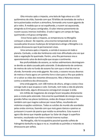 Oito minutos após o impacto, uma bola de fogo eleva-se a 150
quilómetros do chão, fazendo com que 70 biliões de toneladas de rocha e
terra pulverizadas encham a atmosfera, formando uma nuvem gigante de
pó e vidro. À medida que se vai espalhando, a nuvem vai aquecendo,
atingindo os 8 mil graus centígrados. O calor intenso proveniente da
nuvem causou imensos incêndios. O solo é agora um campo de fogo,
queimando a mil graus centígrados.
Cinco horas após o impacto, as temperaturas na Mongólia
começam a descer. De repente, uma enorme tempestade de areia
causada pelas bruscas mudanças de temperatura atinge a Mongólia e os
poucos dinossauros que lá permaneciam vivos.
Uma semana após o impacto, a comida é escassa em todo o
planeta. Contudo, a vida dos herbívoros está mais dificultada uma vez que
toda a vegetação foi queimada. Porém, uma ilha permanece viva e
aparentemente salva da destruição que ocupa o continente.
Nas profundidades do oceano, as rochas sedimentares desintegramse devido ao abalo causado pelo asteroide. O desabamento de centenas
de metros de solo no fundo do oceano faz com que o nível do mar se
afunde, formando uma onda gigante. Na costa, o oceano recuou dezenas
de metros e havia agora um caminho livre e claro para a ilha que poderia
vir a salvar as vidas dos restantes dinossauros. Mas a Natureza estava
contra a existência dos dinossauros.
Uma onda gigante, com 100 metros de altura, atinge a costa e leva
consigo tudo o que ocupava o solo. Contudo, nem toda a vida do planeta
estava destruída, alguns dinossauros conseguiram escapar à onda.
Um milhão de megatones de energia foram lançados diretamente
para a crosta pelo asteroide. Esta enorme quantidade de energia causou
grandes falhas nas placas tectónicas, ondas de choque sísmicas e fez
também com que magma subisse por novas falhas, resultando em
violentas erupções vulcânicas. Todos os vulcões do mundo são acordados
pelas ondas sísmicas, fazendo com que mais gases tóxicos e poeiras se
juntassem à nuvem de poeira que residia na atmosfera. Esta nuvem é
agora tão densa que impede qualquer luz Solar de chegar à superfície
terrestre, resultando num forte e mortal inverno nuclear.
Na Mongólia, não há escapatória possível quando sulfeto de
hidrogénio borbulha na água e no ar, invadindo os pulmões e matando os
dinossauros por asfixia.

5

 