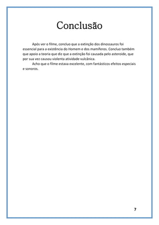 Conclusão
Após ver o filme, concluo que a extinção dos dinossauros foi
essencial para a existência do Homem e dos mamíferos. Concluo também
que apoio a teoria que diz que a extinção foi causada pelo asteroide, que
por sua vez causou violenta atividade vulcânica.
Acho que o filme estava excelente, com fantásticos efeitos especiais
e sonoros.

7

 