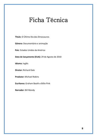 Ficha Técnica
Título: O Último Dia dos Dinossauros
Género: Documentário e animação
País: Estados Unidos da América
Data de lançamento (EUA): 29 de Agosto de 2010
Idioma: Inglês
Diretor: Richard Dale
Produtor: Michael Robins
Escritores: Graham Booth e Billie Pink
Narrador: Bill Mondy

8

 