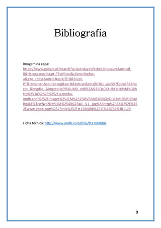 Bibliografia

Imagem na capa:
https://www.google.pt/search?q=last+day+of+the+dinosaurs&oe=utf8&rls=org.mozilla:pt-PT:official&client=firefoxa&gws_rd=cr&um=1&ie=UTF-8&hl=ptPT&tbm=isch&source=og&sa=N&tab=wi&ei=sjNDUs_wIoSV7QbJp4FA#fac
rc=_&imgdii=_&imgrc=H49f6JUJM0_nIM%3A%3BQsCKXUhYkHsRvM%3Bh
ttp%253A%252F%252Fia.mediaimdb.com%252Fimages%252FM%252FMV5BMTk0NjQyODc3Ml5BMl5Ban
BnXkFtZTcwNzc2NzY1OA%2540%2540._V1_.jpg%3Bhttp%253A%252F%25
2Fwww.imdb.com%252Ftitle%252Ftt1780888%252F%3B762%3B1129

Ficha técnica: http://www.imdb.com/title/tt1780888/

9

 
