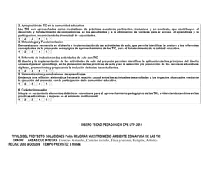 2. Apropiación de TIC en la comunidad educativa 
Las TIC son aprovechadas como mediadoras de prácticas escolares pertinentes, inclusivas y en contexto, que contribuyen al 
desarrollo y fortalecimiento de competencias en los estudiantes y a la eliminación de barreras para el acceso, el aprendizaje y la 
participación, reconociendo la diversidad de capacidades. 
1 2 3 4 5 
3. Metodología y Fundamentación 
Demuestra una secuencia en el diseño e implementación de las actividades de aula, que permite identificar la postura y los referentes 
conceptuales de la propuesta pedagógica de aprovechamiento de las TIC, para el fortalecimiento de la calidad educativa. 
1 2 3 4 5 
4. Referente de inclusión en las actividades de aula con TIC 
El diseño y la implementación de las actividades de aula del proyecto permiten identificar la aplicación de los principios del diseño 
universal para el aprendizaje, en la planeación de las prácticas de aula y en la selección y/o producción de los recursos educativos 
digitales, promoviendo y propiciando la inclusión de todos los estudiantes. 
1 2 3 4 5 
5. Sistematización y conclusiones de aprendizajes 
Evidencia una reflexión sistemática frente a la relación causal entre las actividades desarrolladas y los impactos alcanzados mediante 
la ejecución del proyecto, con la participación de la comunidad educativa. 
1 2 3 4 5 
6. Carácter innovador 
Integra en su contexto elementos didácticos novedosos para el aprovechamiento pedagógico de las TIC, evidenciando cambios en las 
prácticas educativas y mejoras en el ambiente institucional. 
1 2 3 4 5 
DISEÑO TECNO-PEDAGÓGICO CPE-UTP-2014 
TITULO DEL PROYECTO: SOLUCIONES PARA MEJORAR NUESTRO MEDIO AMBIENTE CON AYUDA DE LAS TIC 
GRADO: AREAS QUE INTEGRA Ciencias Naturales, Ciencias sociales, Ética y valores, Religión, Artística 
FECHA: Julio a Octubre TIEMPO PREVISTO: 3 meses 
 