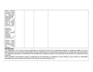 valores básicos 
de la convivencia 
ciudadana como 
la solidaridad, 
responsabilidad, 
agradecimiento, 
honestidad, el 
cuidado, buen 
trato y el respeto 
hacía el medio 
ambiente y todo 
lo que nos rodea. 
Desarrollo 
sentimientos 
artísticos al 
realizar trabajos 
utilizando 
materiales 
reciclables de 
nuestro entorno. 
Produzco textos 
escritos donde 
expresan el amor 
y la conservación 
del medio 
ambiente. 
METODOLOGÍA 
La metodología, en la cual se basa el desarrollo del proyecto de aula, será el aprendizaje basado en problemas (ABP), el cual se 
desarrollara con el fin de generar aprendizaje autónomo y significativo en los estudiantes, procurando el uso adecuado a las herramientas 
TIC, dándole exclusividad a al desarrollo de las competencias ciudadanas desde el uso adecuados de los recursos y el cuidado del medio 
ambiente. 
Para consolidar conocimientos previos y posteriores de los estudiantes, se diseñara una guía (AHD), la cual consiste, en desarrollar 
actividades que darán solución al problema; por medio de recursos educativos TIC. 
 