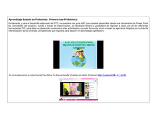 Aprendizaje Basado en Problemas: Primera fase-Problémica: 
Inicialmente y para el desarrollo adecuado del DTP, se realizara una guía AHD que consiste desarrollar desde una herramienta de Power Point 
las actividades del proyecto, donde a través de hipervínculos, el estudiante tendrá la posibilidad de ingresar a cada una de las diferentes 
herramientas TIC, para darle un desarrollo consecutivo a las actividades y de esta forma dar inicio a través de ejercicios dirigidos por su tutor la 
interiorización de las diversas competencias que requiere para adquirir un aprendizaje significativo. 
Se inicia observando el video Cuento Para Niños "La Buena Semilla" (Cuidado del Medio Ambiente) http://youtu.be/SK--33_lgOQ 
 