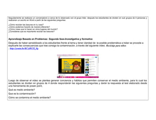 Seguidamente se realizara un conversatorio a cerca de lo observado con el grupo líder, después los estudiantes de dividen en sub grupos de 4 personas y 
realizaran un escrito en Word a partir de las siguientes preguntas: 
¿Cómo reciclan las basuras en tu casa? 
¿Cómo podemos hacerlo de manera diferente? 
¿Cómo crees que lo hacen en otros lugares del mundo? 
¿Consideras que es importante reciclar las basuras? 
Aprendizaje Basado en Problemas: Segunda fase-Investigativa y formativa 
Después de haber sensibilizado a los estudiantes frente al tema y tener claridad de la posible problemática a tratar se procede a 
explicarle las consecuencias que trae consigo la contaminación, a través del siguiente video. Reciclaje para niños 
. http://youtu.be/KCztBCEl_0g 
Luego de observar el video se plantea generar conciencia y hábitos que permiten conservar el medio ambiente, para lo cual los 
estudiantes se dividen en grupos de 4 donde responderán las siguientes preguntas y darán la respuesta al test elaborado desde 
una herramienta de power point, 
Qué es medio ambiente? 
Que es la contaminación? 
Cómo se contamina el medio ambiente? 
 