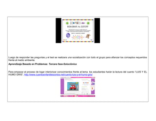 Luego de responder las preguntas y el test se realizara una socialización con todo el grupo para afianzar los conceptos requeridos 
frente al medio ambiente. 
Aprendizaje Basado en Problemas: Tercera fase-Soluciónica 
Para empezar el proceso de logar interiorizar conocimientos frente al tema los estudiantes harán la lectura del cuento “LUIS Y EL 
HUMO GRIS”, http://www.cuentosinfantilescortos.net/cuento-luis-y-el-humo-gris/ 
 