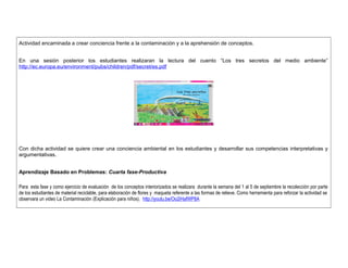 Actividad encaminada a crear conciencia frente a la contaminación y a la aprehensión de conceptos. 
En una sesión posterior los estudiantes realizaran la lectura del cuento “Los tres secretos del medio ambiente” 
http://ec.europa.eu/environment/pubs/children/pdf/secret/es.pdf 
Con dicha actividad se quiere crear una conciencia ambiental en los estudiantes y desarrollar sus competencias interpretativas y 
argumentativas. 
Aprendizaje Basado en Problemas: Cuarta fase-Productiva 
Para esta fase y como ejercicio de evaluación de los conceptos interiorizados se realizara durante la semana del 1 al 5 de septiembre la recolección por parte 
de los estudiantes de material reciclable, para elaboración de flores y maqueta referente a las formas de relieve. Como herramienta para reforzar la actividad se 
observara un video La Contaminación (Explicación para niños). http://youtu.be/Oo2iHafWP8A 
 