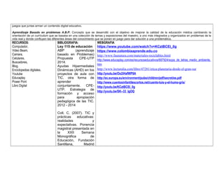 juegos que juntas arman un contenido digital educativo. 
Aprendizaje Basado en problemas A.B.P: Concepto que se desarrolló con el objetivo de mejorar la calidad de la educación médica cambiando la 
orientación de un currículum que se basaba en una colección de temas y exposiciones del maestro, a uno más integrados y organizados en problemas de la 
vida real y donde confluyen las diferentes áreas del conocimiento que se ponen en juego para dar solución a una problemática. 
RECURSOS: 
Computador, 
Video Beam, 
Camara, 
Celulares, 
Buscadores, 
Blog, 
Enciclopedias digitales. 
Youtube 
Educaplay 
Power Pont 
Libro Digital 
BIBLIOGRAFIA: 
Ley 115 de educación 
ABP (aprendizaje 
basado en Problemas) 
Propuesta CPE-UTP 
2014. 
Ayudas Hipermediales 
Dinámicas (AHD) en los 
proyectos de aula con 
TIC, otra forma de 
aprender 
conjuntamente. CPE-UTP. 
Estrategia de 
formación y acceso 
para apropiación 
pedagógica de las TIC. 
2012 - 2014 
Coll, C. (2007). TIC y 
prácticas educativas: 
realidades y 
expectativas. Ponencia 
magistral presentada en 
la XXII Semana 
Monográfica de 
Educación, Fundación 
Santillana, Madrid 
WEBGRAFIA 
https://www.youtube.com/watch?v=KCztBCEl_0g 
https://www.colombiaaprende.edu.co 
http://www.faunatura.com/materiales-reciclables.html 
http://www.educaplay.com/es/recursoseducativos/687924/sopa_de_letras_medio_ambiente. 
htm 
http://www.lecturalia.com/libro/47281/etica-planetaria-desde-el-gran-sur 
http://youtu.be/Oo2iHafWP8A 
http://ec.europa.eu/environment/pubs/children/pdf/secret/es.pdf 
http://www.cuentosinfantilescortos.net/cuento-luis-y-el-humo-gris/ 
http://youtu.be/KCztBCEl_0g 
http://youtu.be/SK--33_lgOQ 
 