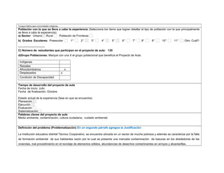 *Lengua Nativa para comunidades indígenas. 
Población con la que se lleva a cabo la experiencia (Seleccione los ítems que logran detallar el tipo de población con la que principalmente 
se lleva a cabo la experiencia): 
a) Sector: Urbano Rural Población de Fronteras 
b) Grados Escolares: Preescolar 1° 2° 3° 4° 5° 6° 7° 8° 9° 10° 11° Otro Cuál?: 
_________________ 
C) Número de estudiantes que participan en el proyecto de aula: 135 
d)Grupo Poblaciones: Marque con una X el grupo poblacional que beneficia el Proyecto de Aula: 
Indígenas 
Raizales 
Afrocolombianos x 
Desplazados x 
Condición de Discapacidad 
,.,. 
Tiempo de desarrollo del proyecto de aula 
Fecha de inicio: Julio 
Fecha de finalización: Octubre 
Estado actual de la experiencia (fase en que se encuentra): 
Planeación 
Ejecución 
Evaluación 
Sistematización 
Palabras claves del proyecto de aula 
Medio ambiente, contaminación, cultura ciudadana, cuidado ambiental. 
Definición del problema (Problematización) En un segundo párrafo agregue la Justificación 
La Institución educativa distrital Técnico Cooperativo, se encuentra ubicada en un sector de mucha pobreza y además se caracteriza por la falta 
de formación ambiental de sus habitantes razón por la cual se presenta una marcada contaminación de basuras en los alrededores de las 
viviendas, mal procedimiento en el reciclaje de elementos sólidos, abundancias de desechos contaminantes en arroyos y alcantarillas. 
 